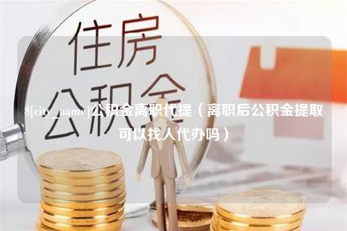 长治公积金离职代提（离职后公积金提取可以找人代办吗）