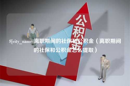 长治离职期间的社保和公积金（离职期间的社保和公积金怎么提取）