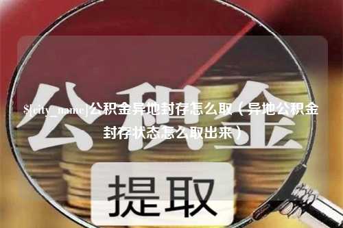 长治公积金异地封存怎么取（异地公积金封存状态怎么取出来）