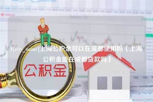 长治上海公积金可以在成都使用吗（上海公积金能在成都贷款吗）