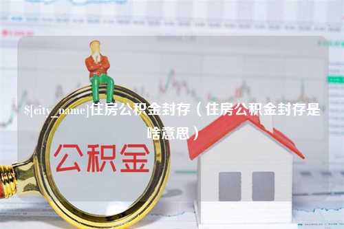 长治住房公积金封存（住房公积金封存是啥意思）