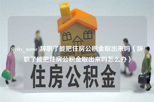 长治辞职了能把住房公积金取出来吗（辞职了能把住房公积金取出来吗怎么办）