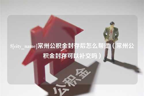 长治常州公积金封存后怎么帮提（常州公积金封存可以补交吗）