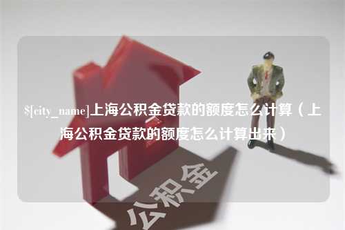 长治上海公积金贷款的额度怎么计算（上海公积金贷款的额度怎么计算出来）